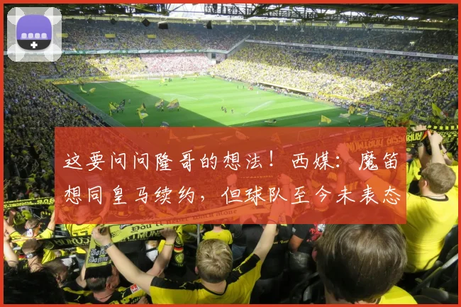 这要问问隆哥的想法！西媒：魔笛想同皇马续约，但球队至今未表态