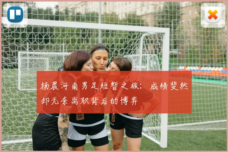 杨晨河南男足短暂之旅：成绩斐然却无奈离职背后的博弈