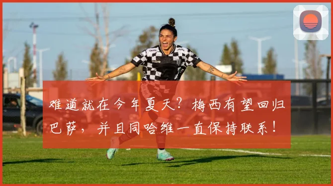 难道就在今年夏天？梅西有望回归巴萨，并且同哈维一直保持联系！