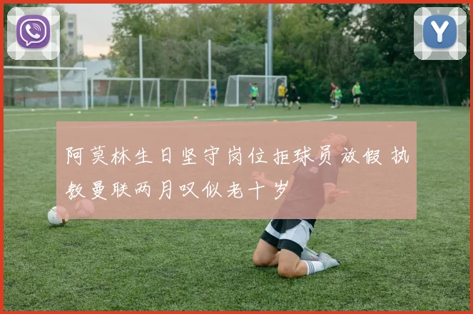 阿莫林生日坚守岗位拒球员放假 执教曼联两月叹似老十岁
