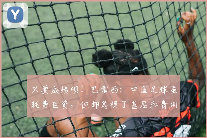 只要成绩呗！巴雷西：中国足球虽耗费巨资，但却忽视了基层和青训