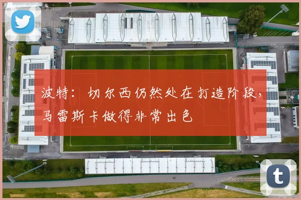 波特：切尔西仍然处在打造阶段，马雷斯卡做得非常出色