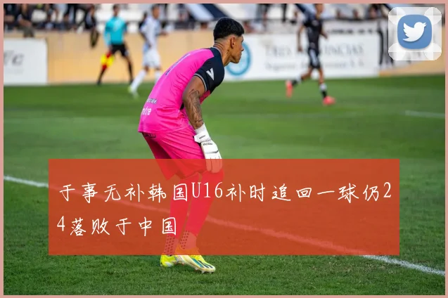 于事无补韩国U16补时追回一球仍24落败于中国