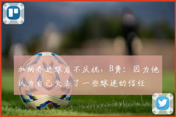 加纳乔进球后不庆祝，B费：因为他认为自己失去了一些球迷的信任