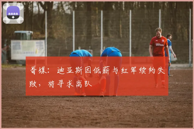 哥媒：迪亚斯因低薪与红军续约失败，将寻求离队