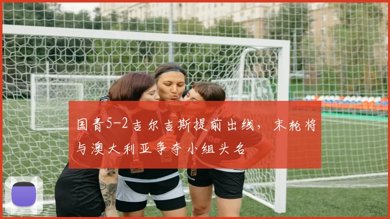 国青5-2吉尔吉斯提前出线，末轮将与澳大利亚争夺小组头名