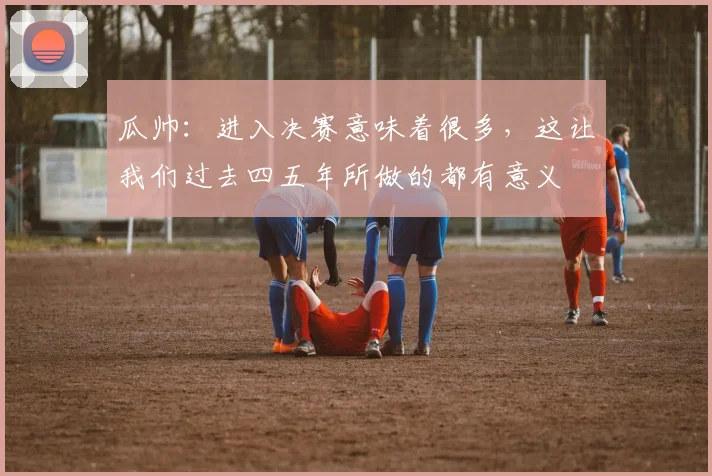 瓜帅：进入决赛意味着很多，这让我们过去四五年所做的都有意义
