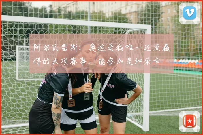 阿尔瓦雷斯：奥运是我唯一还没赢得的大项赛事，能参加是种荣幸