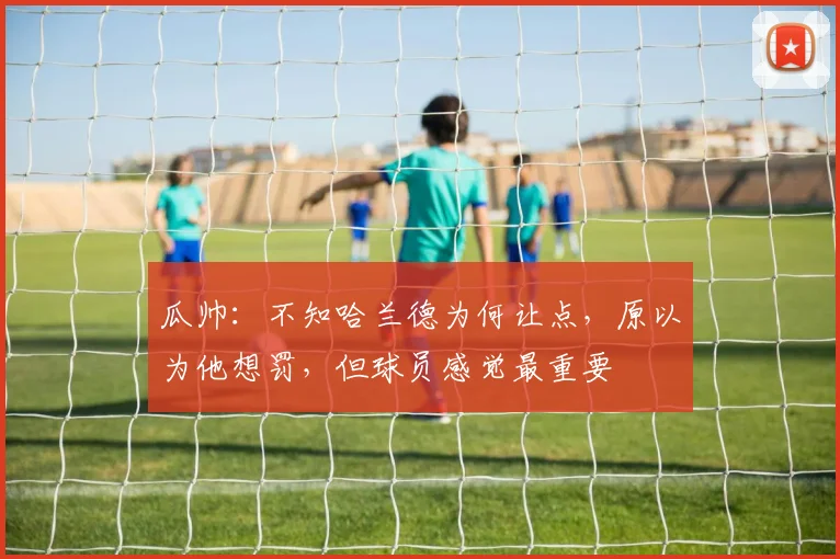 瓜帅：不知哈兰德为何让点，原以为他想罚，但球员感觉最重要