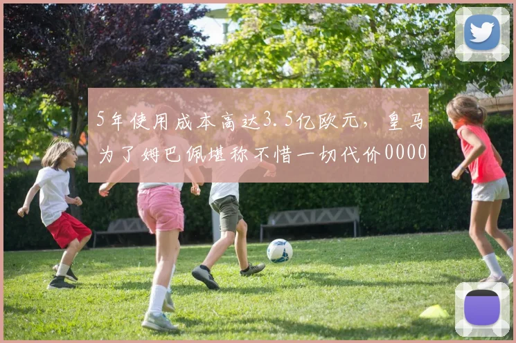 5年使用成本高达3.5亿欧元，皇马为了姆巴佩堪称不惜一切代价0000644