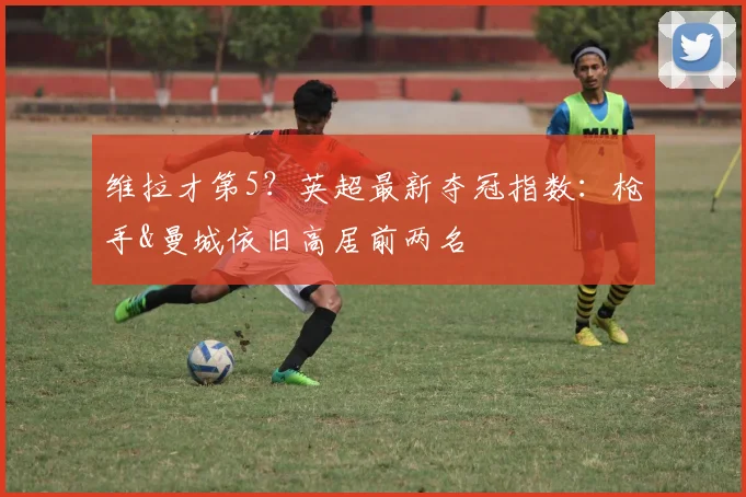 维拉才第5？英超最新夺冠指数：枪手&曼城依旧高居前两名