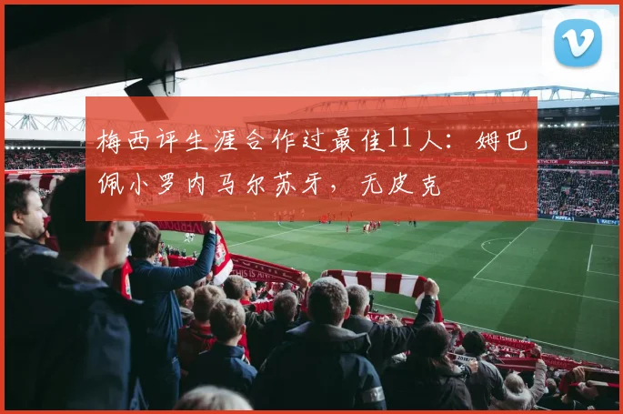 梅西评生涯合作过最佳11人：姆巴佩小罗内马尔苏牙，无皮克
