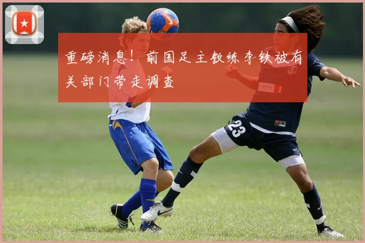 重磅消息！前国足主教练李铁被有关部门带走调查