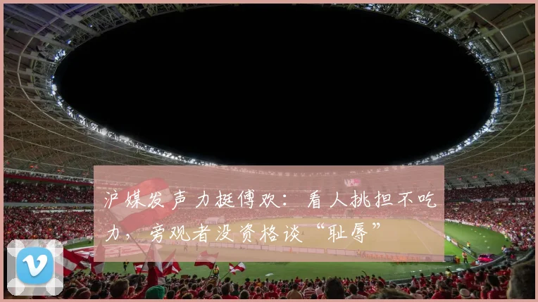 沪媒发声力挺傅欢：看人挑担不吃力，旁观者没资格谈“耻辱”