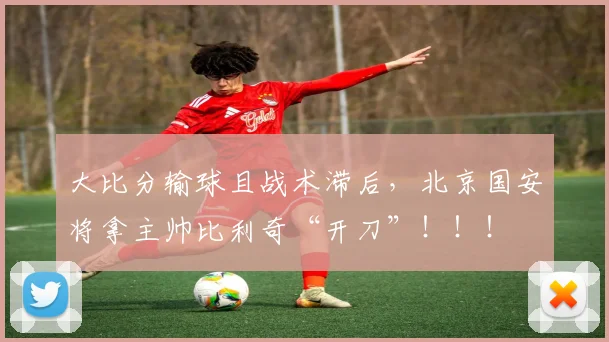 大比分输球且战术滞后，北京国安将拿主帅比利奇“开刀”！！！