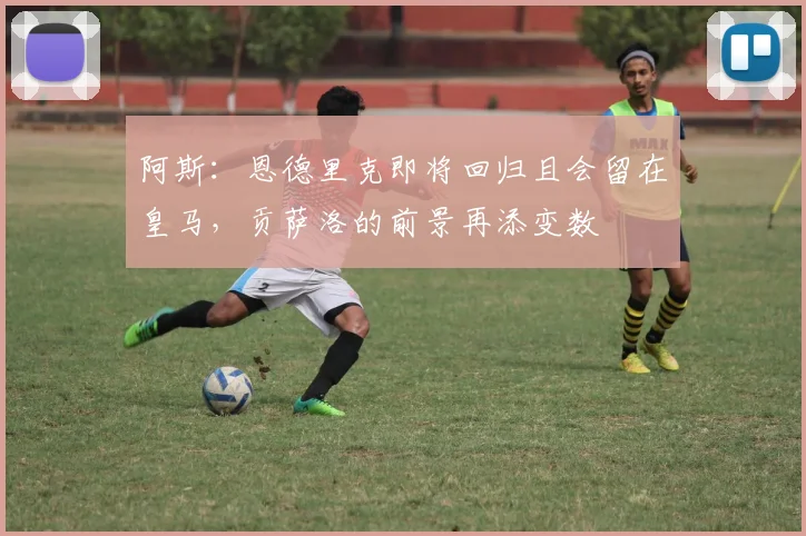 阿斯：恩德里克即将回归且会留在皇马，贡萨洛的前景再添变数