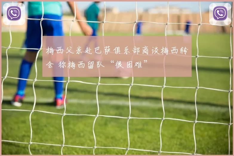 梅西父亲赴巴萨俱乐部商谈梅西转会 称梅西留队“很困难”