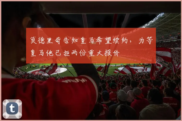 莫德里奇告知皇马希望续约，为等皇马他已拒两份重大报价