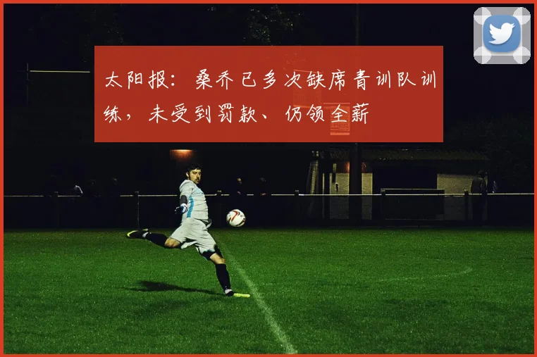 太阳报：桑乔已多次缺席青训队训练，未受到罚款、仍领全薪
