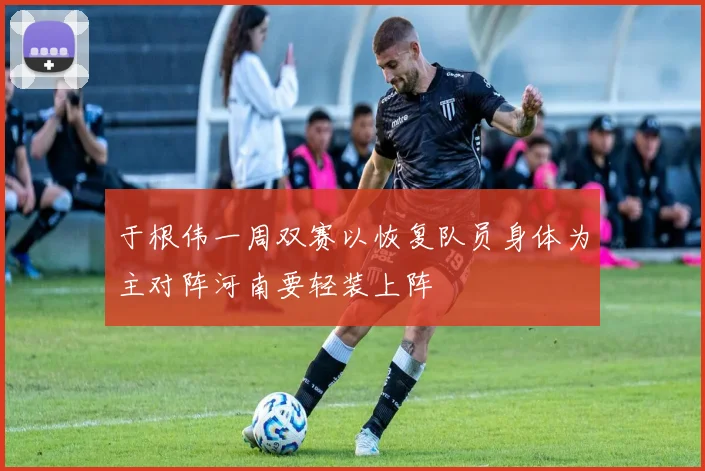 于根伟一周双赛以恢复队员身体为主对阵河南要轻装上阵