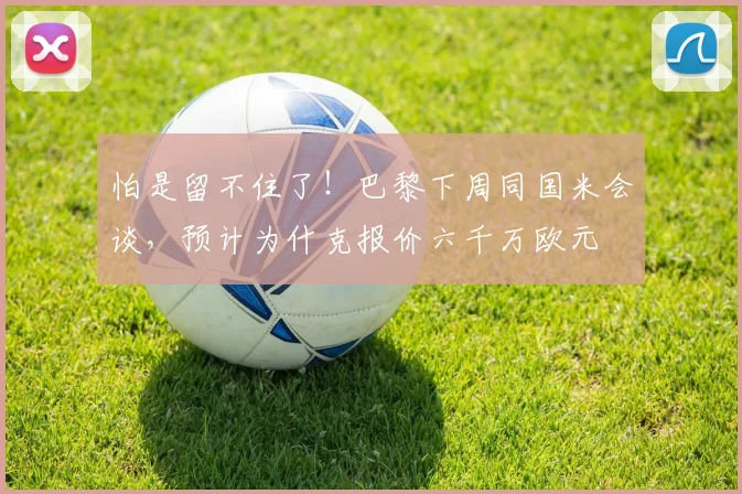怕是留不住了！巴黎下周同国米会谈，预计为什克报价六千万欧元