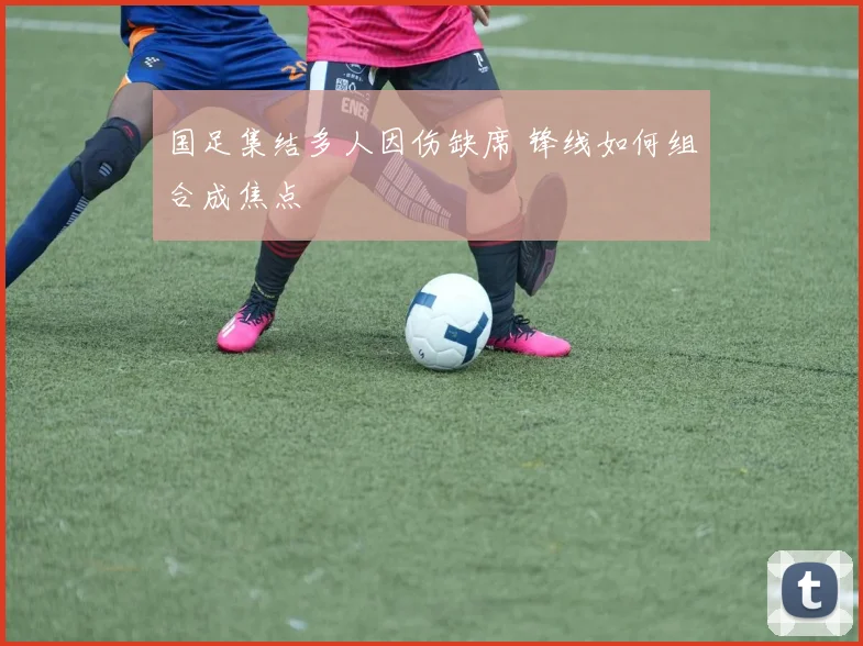 国足集结多人因伤缺席 锋线如何组合成焦点