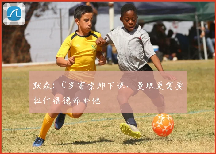 默森：C罗害索帅下课，曼联更需要拉什福德而非他