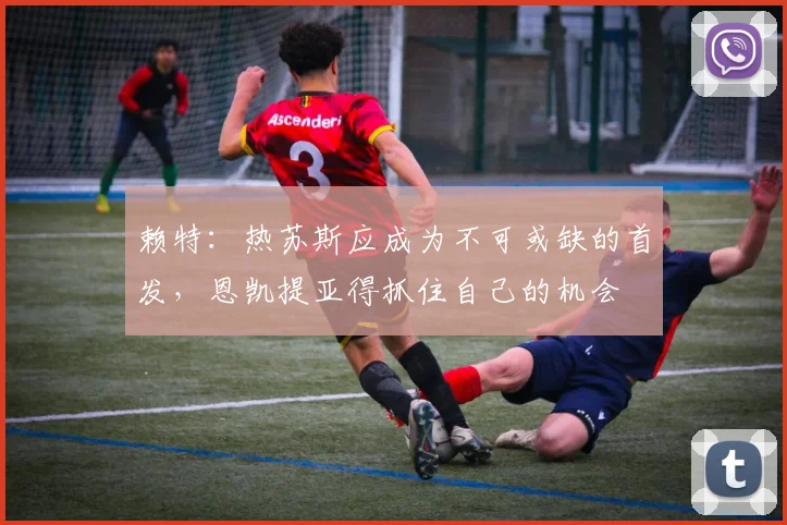 赖特：热苏斯应成为不可或缺的首发，恩凯提亚得抓住自己的机会