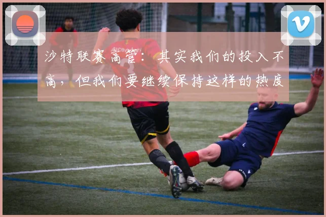 沙特联赛高管：其实我们的投入不高，但我们要继续保持这样的热度