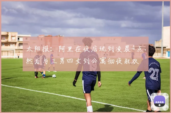 太阳报：阿里在夜店玩到凌晨4点，然后与三男四女到公寓彻夜狂欢