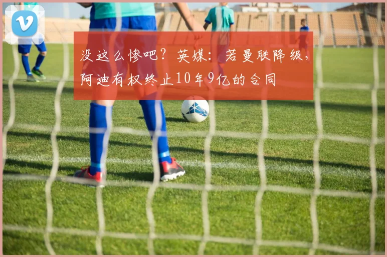 没这么惨吧？英媒：若曼联降级，阿迪有权终止10年9亿的合同
