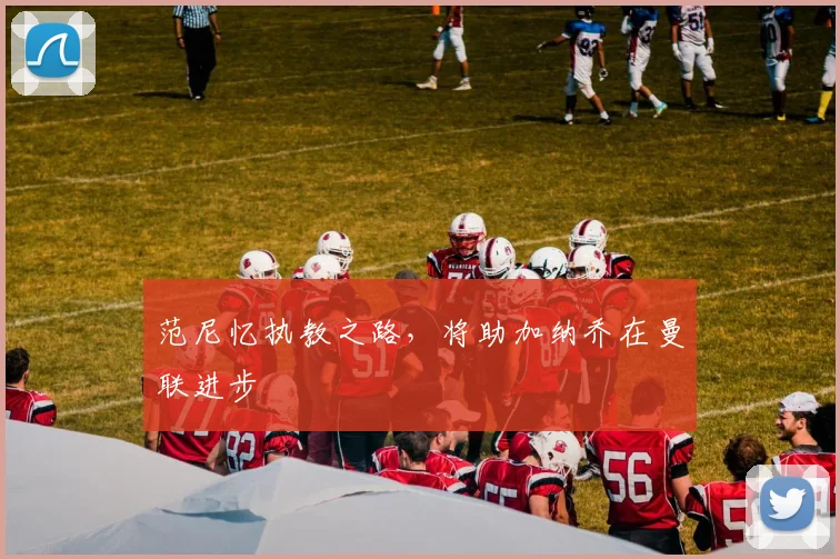 范尼忆执教之路，将助加纳乔在曼联进步