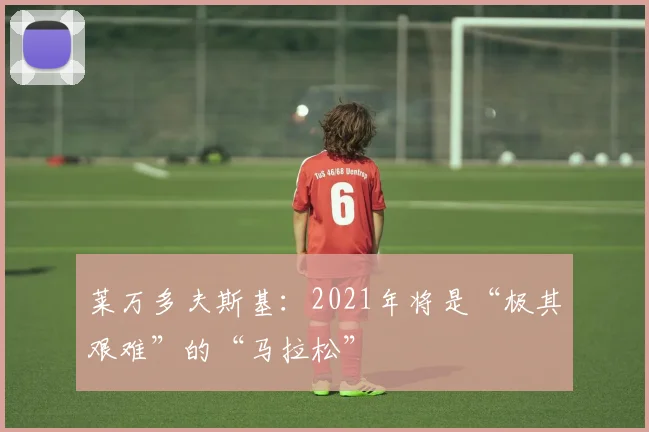 莱万多夫斯基：2021年将是“极其艰难”的“马拉松”
