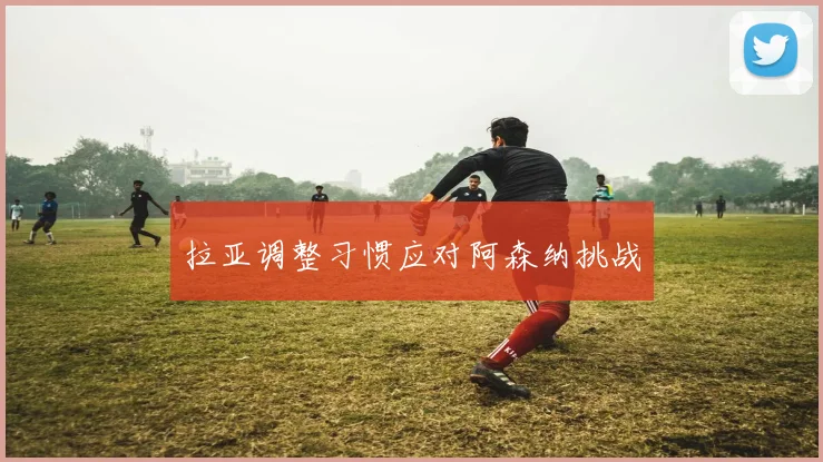 拉亚调整习惯应对阿森纳挑战