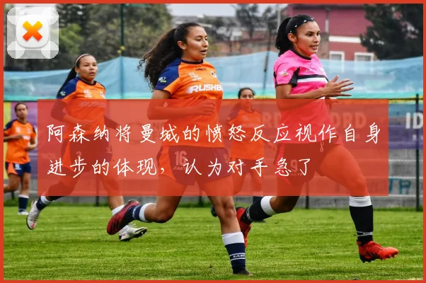 阿森纳将曼城的愤怒反应视作自身进步的体现，认为对手急了